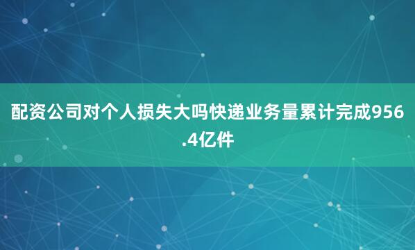 配资公司对个人损失大吗快递业务量累计完成956.4亿件