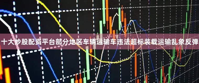十大炒股配资平台部分地区车辆运输车违法超标装载运输乱象反弹